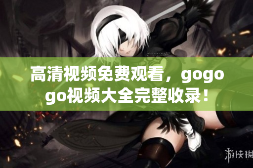 高清视频免费观看，gogogo视频大全完整收录！