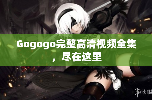 Gogogo完整高清视频全集，尽在这里