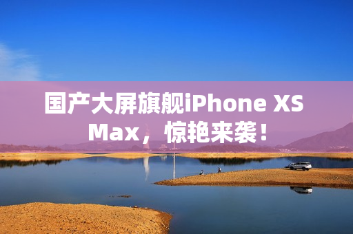 国产大屏旗舰iPhone XS Max，惊艳来袭！