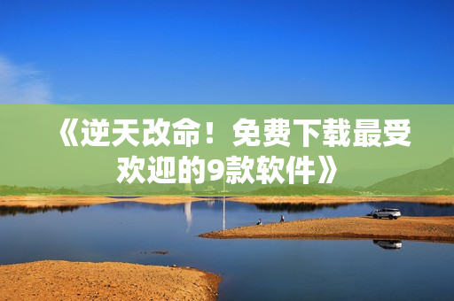 《逆天改命！免费下载最受欢迎的9款软件》