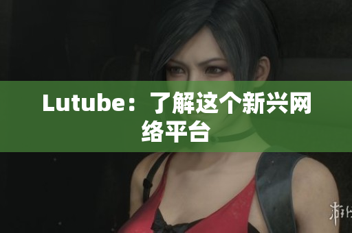 Lutube：了解这个新兴网络平台