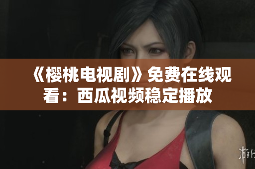 《樱桃电视剧》免费在线观看：西瓜视频稳定播放