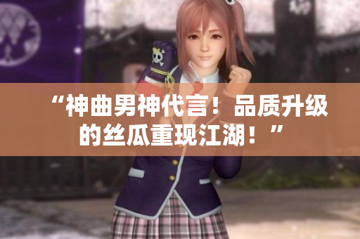 “神曲男神代言！品质升级的丝瓜重现江湖！”