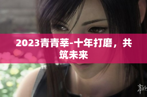 2023青青莘-十年打磨，共筑未来