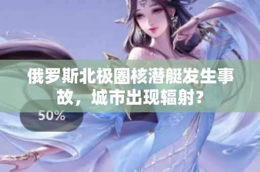俄罗斯北极圈核潜艇发生事故，城市出现辐射？