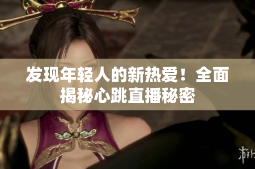 发现年轻人的新热爱！全面揭秘心跳直播秘密