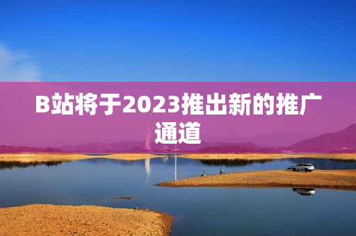 B站将于2023推出新的推广通道