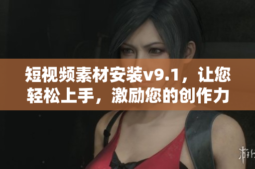 短视频素材安装v9.1，让您轻松上手，激励您的创作力！