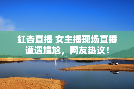 红杏直播 女主播现场直播遭遇尴尬，网友热议！