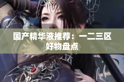 国产精华液推荐：一二三区好物盘点