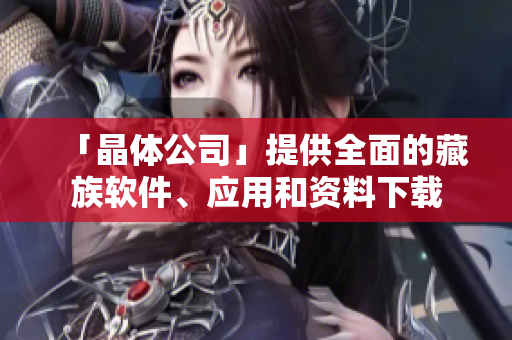 「晶体公司」提供全面的藏族软件、应用和资料下载