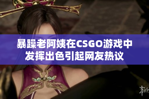 暴躁老阿姨在CSGO游戏中发挥出色引起网友热议