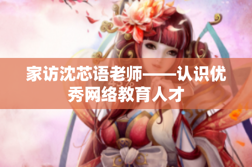 家访沈芯语老师——认识优秀网络教育人才