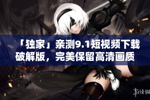 「独家」亲测9.1短视频下载破解版，完美保留高清画质