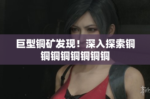 巨型铜矿发现！深入探索铜铜铜铜铜铜铜铜
