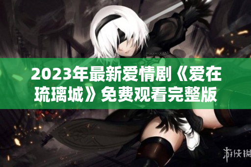 2023年最新爱情剧《爱在琉璃城》免费观看完整版