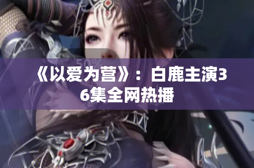 《以爱为营》：白鹿主演36集全网热播