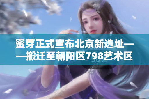 蜜芽正式宣布北京新选址——搬迁至朝阳区798艺术区，以推动母婴行业升级。