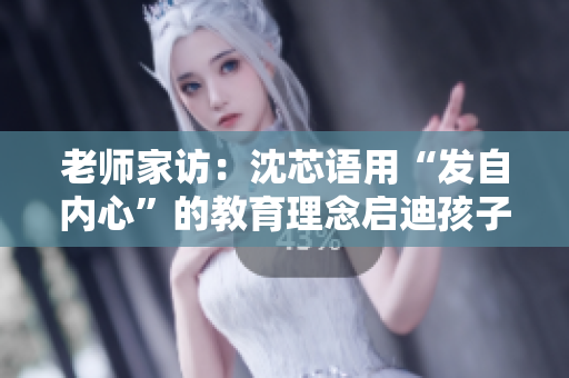 老师家访：沈芯语用“发自内心”的教育理念启迪孩子心智成长