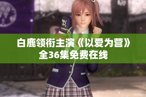 白鹿领衔主演《以爱为营》全36集免费在线