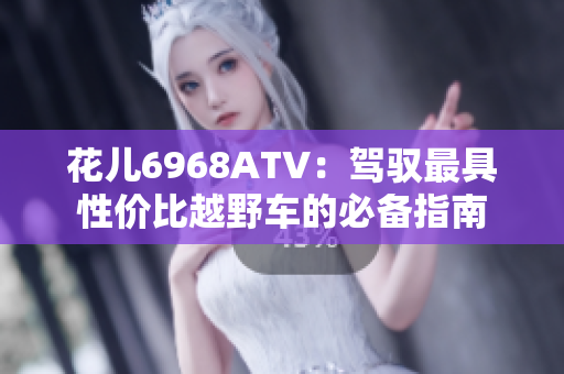 花儿6968ATV：驾驭最具性价比越野车的必备指南