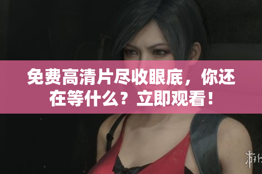 免费高清片尽收眼底，你还在等什么？立即观看！