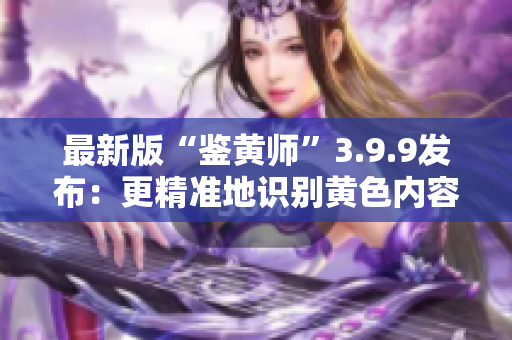 最新版“鉴黄师”3.9.9发布：更精准地识别黄色内容