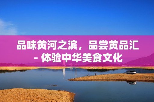 品味黄河之滨，品尝黄品汇 - 体验中华美食文化