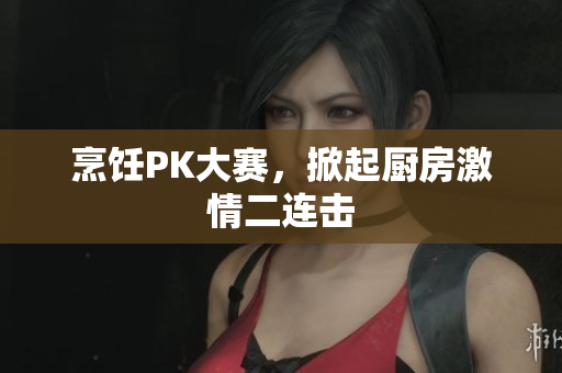 烹饪PK大赛，掀起厨房激情二连击