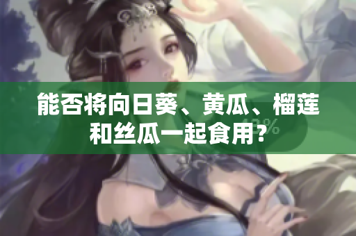 能否将向日葵、黄瓜、榴莲和丝瓜一起食用？