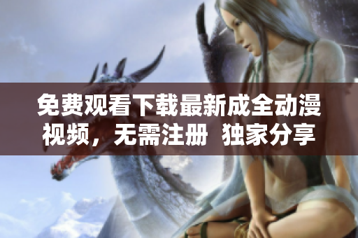 免费观看下载最新成全动漫视频，无需注册  独家分享