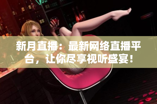 新月直播：最新网络直播平台，让你尽享视听盛宴！
