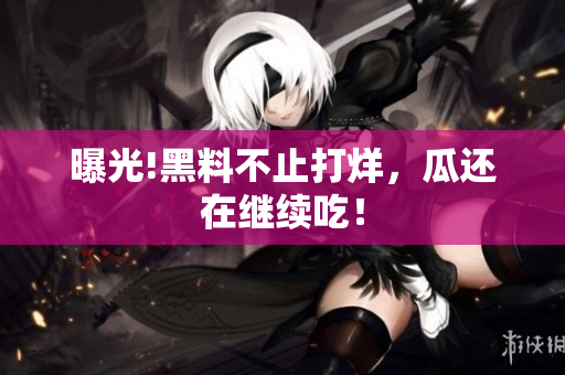 曝光!黑料不止打烊，瓜还在继续吃！
