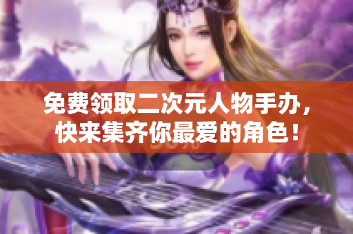免费领取二次元人物手办，快来集齐你最爱的角色！