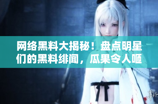 网络黑料大揭秘！盘点明星们的黑料绯闻，瓜果令人咂舌