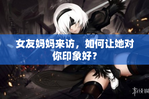 女友妈妈来访，如何让她对你印象好？