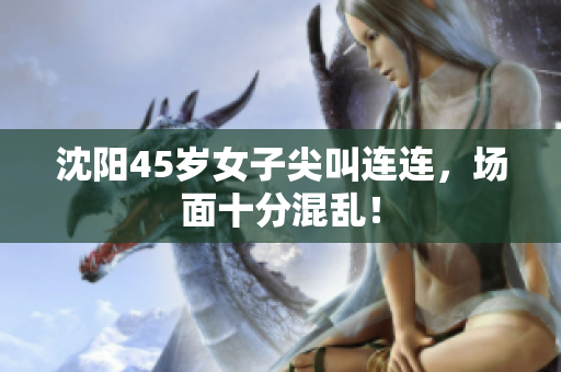 沈阳45岁女子尖叫连连，场面十分混乱！