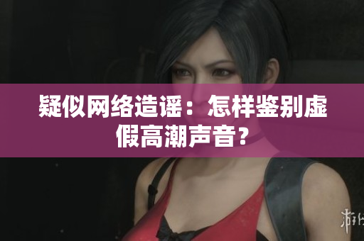 疑似网络造谣：怎样鉴别虚假高潮声音？