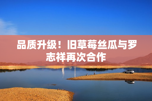 品质升级！旧草莓丝瓜与罗志祥再次合作
