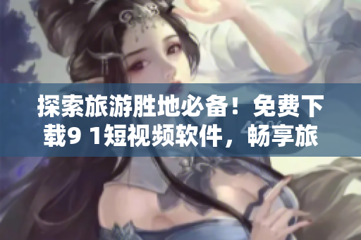 探索旅游胜地必备！免费下载9 1短视频软件，畅享旅行视频分享