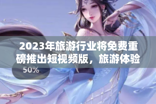 2023年旅游行业将免费重磅推出短视频版，旅游体验更佳！