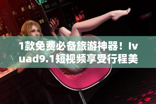 1款免费必备旅游神器！Ivuad9.1短视频享受行程美好体验
