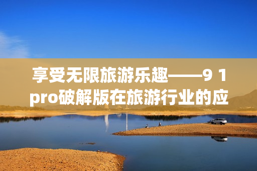 享受无限旅游乐趣——9 1pro破解版在旅游行业的应用