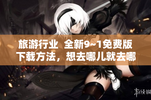 旅游行业  全新9~1免费版下载方法，想去哪儿就去哪儿！