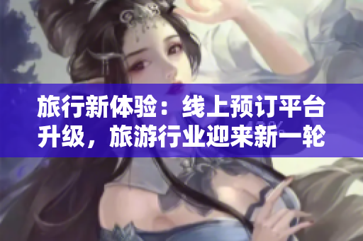 旅行新体验：线上预订平台升级，旅游行业迎来新一轮改革