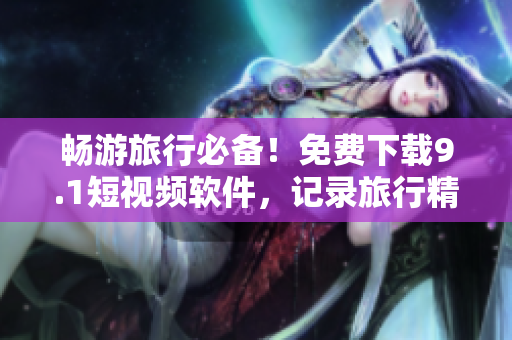 畅游旅行必备！免费下载9.1短视频软件，记录旅行精彩瞬间