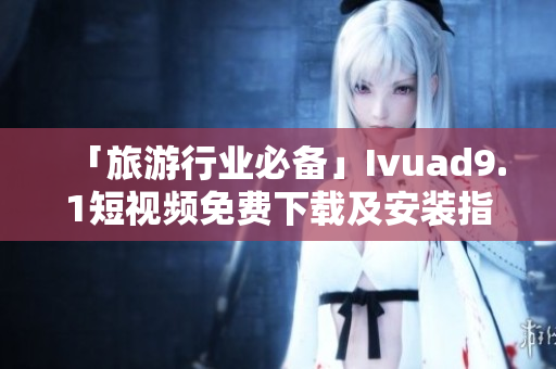 「旅游行业必备」Ivuad9.1短视频免费下载及安装指南