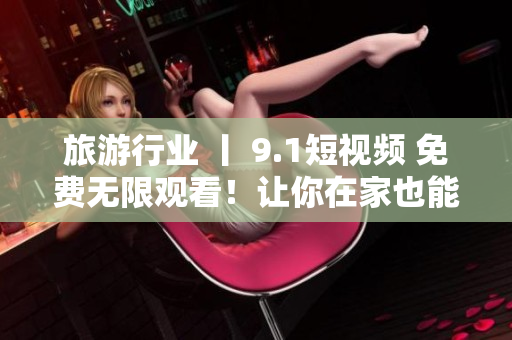 旅游行业 丨 9.1短视频 免费无限观看！让你在家也能畅游全球！