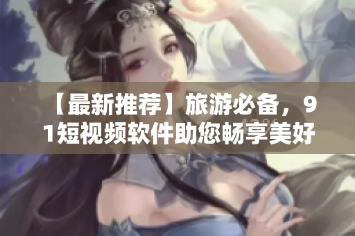【最新推荐】旅游必备，9 1短视频软件助您畅享美好旅程！