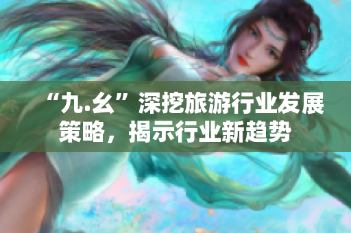 “九.幺”深挖旅游行业发展策略，揭示行业新趋势